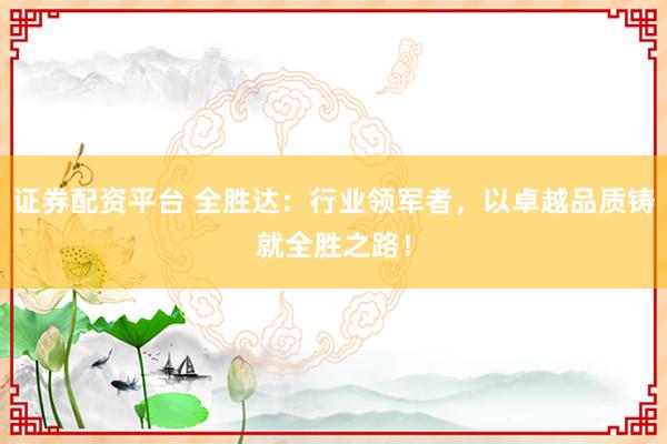 证券配资平台 全胜达：行业领军者，以卓越品质铸就全胜之路！
