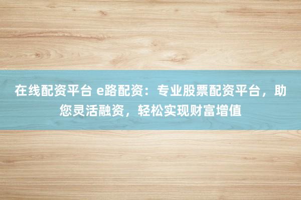 在线配资平台 e路配资：专业股票配资平台，助您灵活融资，轻松实现财富增值