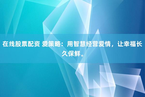 在线股票配资 爱策略：用智慧经营爱情，让幸福长久保鲜。