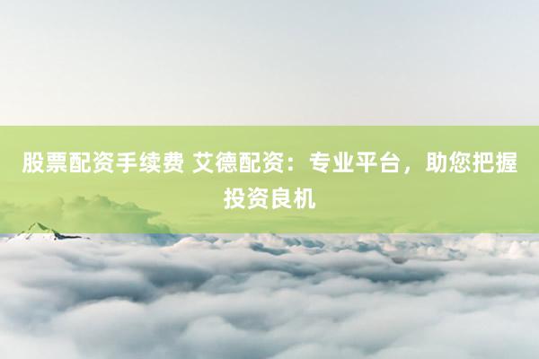 股票配资手续费 艾德配资：专业平台，助您把握投资良机