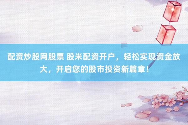 配资炒股网股票 股米配资开户,轻松实现资金放大,开启您的股市投资新篇章!