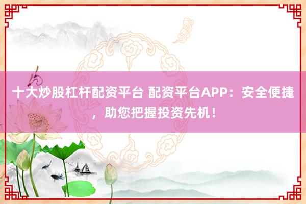 十大炒股杠杆配资平台 配资平台APP：安全便捷，助您把握投资先机！