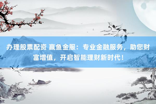 办理股票配资 赢鱼金服：专业金融服务，助您财富增值，开启智能理财新时代！