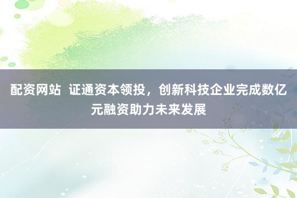 配资网站  证通资本领投，创新科技企业完成数亿元融资助力未来发展