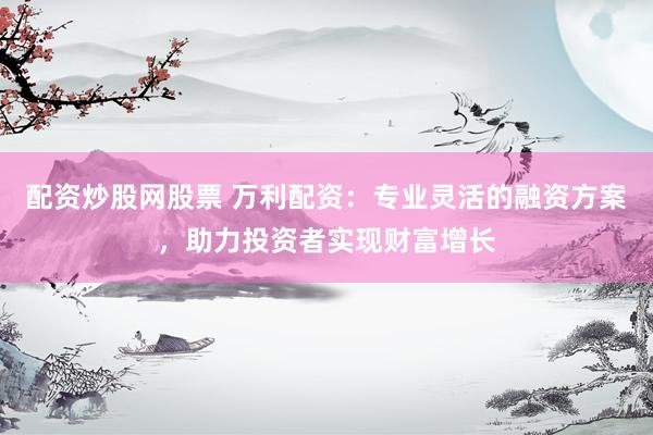配资炒股网股票 万利配资：专业灵活的融资方案，助力投资者实现财富增长