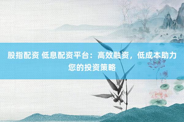 股指配资 低息配资平台：高效融资，低成本助力您的投资策略