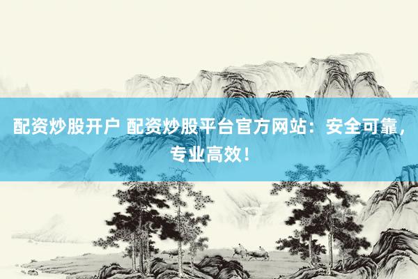 配资炒股开户 配资炒股平台官方网站：安全可靠，专业高效！