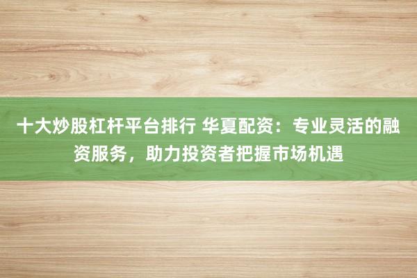 十大炒股杠杆平台排行 华夏配资：专业灵活的融资服务，助力投资者把握市场机遇