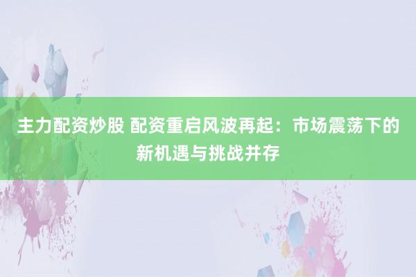 主力配资炒股 配资重启风波再起：市场震荡下的新机遇与挑战并存