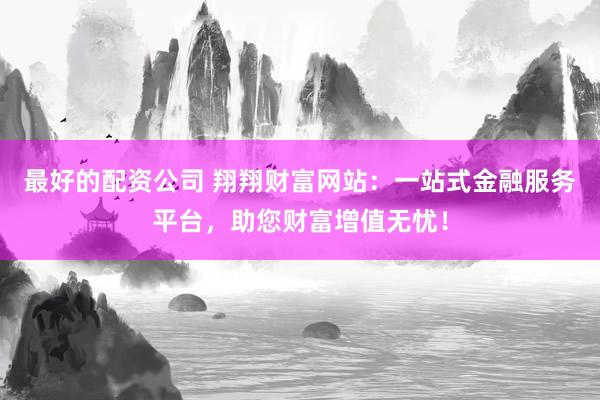 最好的配资公司 翔翔财富网站：一站式金融服务平台，助您财富增值无忧！